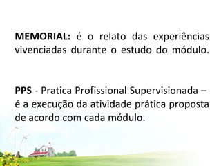 MEMORIAL:  é o relato das experiências vivenciadas durante o estudo do módulo.   PPS  - Pratica Profissional Supervisionada –  é a execução da atividade prática proposta de acordo com cada módulo. 