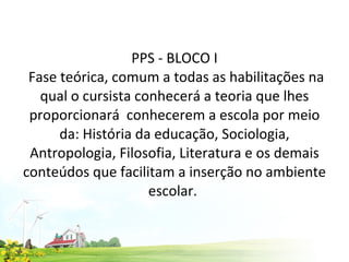 PPS - BLOCO I  Fase teórica, comum a todas as habilitações na qual o cursista conhecerá a teoria que lhes proporcionará  conhecerem a escola por meio da: História da educação, Sociologia, Antropologia, Filosofia, Literatura e os demais conteúdos que facilitam a inserção no ambiente escolar.  