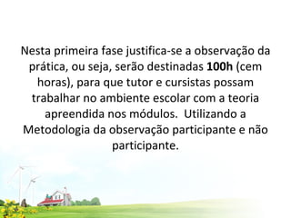 Nesta primeira fase justifica-se a observação da prática, ou seja, serão destinadas  100h  (cem horas), para que tutor e cursistas possam trabalhar no ambiente escolar com a teoria apreendida nos módulos.  Utilizando a Metodologia da observação participante e não participante. 