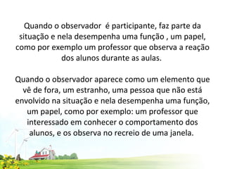 Quando o observador  é participante, faz parte da situação e nela desempenha uma função , um papel, como por exemplo um professor que observa a reação dos alunos durante as aulas.    Quando o observador aparece como um elemento que vê de fora, um estranho, uma pessoa que não está envolvido na situação e nela desempenha uma função, um papel, como por exemplo: um professor que interessado em conhecer o comportamento dos alunos, e os observa no recreio de uma janela.  