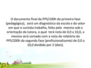 O documento final da PPS/100h da primeira fase (pedagógica),  será um diagnóstico da escola e do setor em que o cursista trabalha, feito pelo  mesmo sob a orientação da tutora, o qual  terá nota de 0,0 a 10,0, a mesma será somada com a nota do relatório da PPS/200h da segunda fase (profissionalizante) de 0,0 a 10,0 dividido por 2 (dois). 