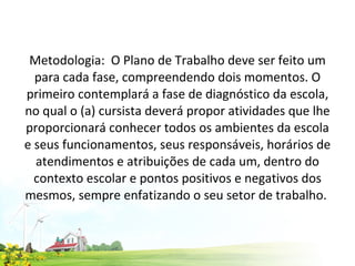 Metodologia:  O Plano de Trabalho deve ser feito um para cada fase, compreendendo dois momentos. O primeiro contemplará a fase de diagnóstico da escola, no qual o (a) cursista deverá propor atividades que lhe proporcionará conhecer todos os ambientes da escola e seus funcionamentos, seus responsáveis, horários de atendimentos e atribuições de cada um, dentro do contexto escolar e pontos positivos e negativos dos mesmos, sempre enfatizando o seu setor de trabalho.  