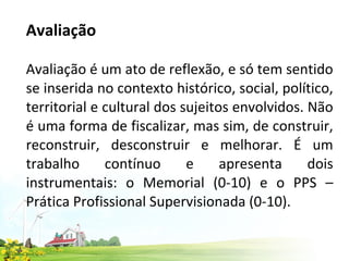 Avaliação   Avaliação é um ato de reflexão, e só tem sentido se inserida no contexto histórico, social, político, territorial e cultural dos sujeitos envolvidos. Não é uma forma de fiscalizar, mas sim, de construir, reconstruir, desconstruir e melhorar. É um trabalho contínuo e apresenta dois instrumentais: o Memorial (0-10) e o PPS – Prática Profissional Supervisionada (0-10).  