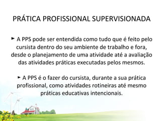 PRÁTICA PROFISSIONAL SUPERVISIONADA ►  A PPS pode ser entendida como tudo que é feito pelo cursista dentro do seu ambiente de trabalho e fora, desde o planejamento de uma atividade até a avaliação das atividades práticas executadas pelos mesmos.   ► A PPS é o fazer do cursista, durante a sua prática profissional, como atividades rotineiras até mesmo práticas educativas intencionais.   