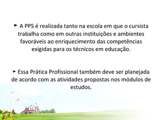 ►  A PPS é realizada tanto na escola em que o cursista trabalha como em outras instituições e ambientes favoráveis ao enriquecimento das competências exigidas para os técnicos em educação.   ► Essa Prática Profissional também deve ser planejada de acordo com as atividades propostas nos módulos de estudos. 