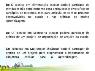 Ex : O técnico em alimentação escolar poderá participar de atividades não simplesmente para enriquecer e diversificar os cardápios de merenda, mas para articulá-los com os projetos desenvolvidos na escola e nas práticas de ensino aprendizagem. Ex : O Técnico em Secretaria Escolar poderá participar da prática de um projeto de organização de arquivo da escola. EX:  Técnicos em Multimeios Didáticos poderá participar da pratica de um projeto para diagnosticar a importância da biblioteca escolar para a aprendizagem.      