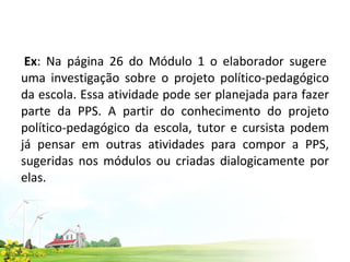  Ex : Na página 26 do Módulo 1 o elaborador sugere uma investigação sobre o projeto político-pedagógico da escola. Essa atividade pode ser planejada para fazer parte da PPS. A partir do conhecimento do projeto político-pedagógico da escola, tutor e cursista podem já pensar em outras atividades para compor a PPS, sugeridas nos módulos ou criadas dialogicamente por elas.     