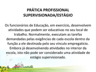 PRÁTICA PROFISSIONAL SUPERVISIONADA/ESTÁGIO   Os funcionários de Educação, em exercício, desenvolvem atividades que podem ser educativas no seu local de trabalho. Normalmente, executam as tarefas demandadas pelas exigências de cada escola dentro da função a ele destinada pelo seu vínculo empregatício. Embora já desenvolvendo atividades no interior da escola, isto não pode ser considerado uma atividade de estágio supervisionado. 