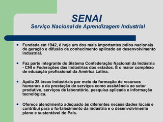 SENAI  Serviço Nacional de Aprendizagem Industrial Fundada em 1942, é hoje um dos mais importantes pólos nacionais de geração e difusão de conhecimento aplicado ao desenvolvimento industrial.  Faz parte integrante do Sistema Confederação Nacional da Indústria - CNI e Federações das Indústrias dos estados. É o maior complexo de educação profissional da América Latina. Apóia 28 áreas industriais por meio da formação de recursos humanos e da prestação de serviços como assistência ao setor produtivo, serviços de laboratório, pesquisa aplicada e informação tecnológica.  Oferece atendimento adequado às diferentes necessidades locais e contribui para o fortalecimento da indústria e o desenvolvimento pleno e sustentável do País.   