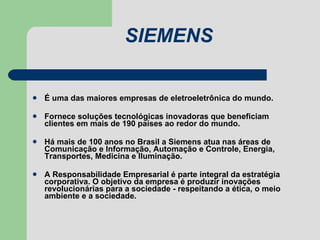 SIEMENS É uma das maiores empresas de eletroeletrônica do mundo. Fornece soluções tecnológicas inovadoras que beneficiam clientes em mais de 190 países ao redor do mundo. Há mais de 100 anos no Brasil a Siemens atua nas áreas de Comunicação e Informação, Automação e Controle, Energia, Transportes, Medicina e Iluminação. A Responsabilidade Empresarial é parte integral da estratégia corporativa. O objetivo da empresa é produzir inovações revolucionárias para a sociedade - respeitando a ética, o meio ambiente e a sociedade.  