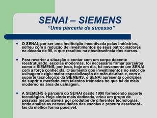 SENAI – SIEMENS  “Uma parceria de sucesso” O SENAI, por ser uma instituição incentivada pelas indústrias, sofreu com a redução de investimentos de seus patrocinadores na década de 90, o que resultou na obsolescência dos cursos. Para reverter a situação e contar com um corpo docente reestruturado, escolas modernas, foi necessário firmar parceiros como a SIEMENS, por isso, hoje em dia, há novamente um SENAI com a força conhecida. O aumento dos investimentos no setor de usinagem exigiu maior especialização de mão-de-obra e, com o suporte tecnológico da SIEMENS, o SENAI apresenta condições de suprir o mercado com talentos treinados no que há de mais moderno na área de usinagem.  A SIEMENS é parceira do SENAI desde 1990 fornecendo suporte tecnológico. Hoje ainda mais dedicada, criou um grupo de pessoas responsáveis por produtos de diferentes tecnologias, onde analisa as necessidades das escolas e procura assessorá-las da melhor forma possível.  