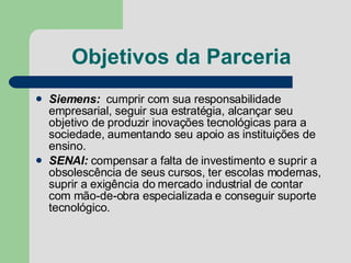 Objetivos da Parceria Siemens:   cumprir com sua responsabilidade empresarial, seguir sua estratégia, alcançar seu objetivo de produzir inovações tecnológicas para a sociedade, aumentando seu apoio as instituições de ensino. SENAI:  compensar a falta de investimento e suprir a obsolescência de seus cursos, ter escolas modernas, suprir a exigência do mercado industrial de contar com mão-de-obra especializada e conseguir suporte tecnológico.  