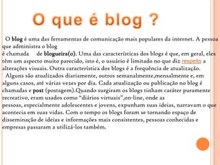 O blog é uma das ferramentas de comunicação mais populares da internet. A pessoa
que administra o blog
é chamada de blogueira(o). Uma das características dos blogs é que, em geral, eles
têm um aspecto muito parecido, isto é, o usuário é limitado no que diz respeito a
alterações visuais. Outra característica dos blogs é a frequência de atualização.
Alguns são atualizados diariamente, outros semanalmente,mensalmente e, em
alguns casos, até várias vezes por dia. Cada atualização ou publicação no blog é
chamadas e post (postagem).Quando surgiram os blogs tinham caráter puramente
recreativo, eram usados como “diários virtuais”,on-line, onde as
pessoas, especialmente adolescentes e jovens, expunham suas ideias, narravam o que
acontecia em suas vidas. Com o tempo os blogs foram se tornando espaço de
disseminação de ideias e informações mais consistentes, pessoas conhecidas e
empresas passaram a utilizá-los também.
 