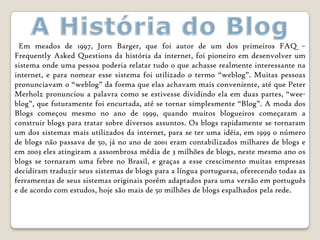 Em meados de 1997, Jorn Barger, que foi autor de um dos primeiros FAQ –
Frequently Asked Questions da história da internet, foi pioneiro em desenvolver um
sistema onde uma pessoa poderia relatar tudo o que achasse realmente interessante na
internet, e para nomear esse sistema foi utilizado o termo “weblog”. Muitas pessoas
pronunciavam o “weblog” da forma que elas achavam mais conveniente, até que Peter
Merholz pronunciou a palavra como se estivesse dividindo ela em duas partes, “wee-
blog”, que futuramente foi encurtada, até se tornar simplesmente “Blog”. A moda dos
Blogs começou mesmo no ano de 1999, quando muitos blogueiros começaram a
construir blogs para tratar sobre diversos assuntos. Os blogs rapidamente se tornaram
um dos sistemas mais utilizados da internet, para se ter uma idéia, em 1999 o número
de blogs não passava de 50, já no ano de 2001 eram contabilizados milhares de blogs e
em 2003 eles atingiram a assombrosa média de 3 milhões de blogs, neste mesmo ano os
blogs se tornaram uma febre no Brasil, e graças a esse crescimento muitas empresas
decidiram traduzir seus sistemas de blogs para a língua portuguesa, oferecendo todas as
ferramentas de seus sistemas originais porém adaptados para uma versão em português
e de acordo com estudos, hoje são mais de 50 milhões de blogs espalhados pela rede.
 