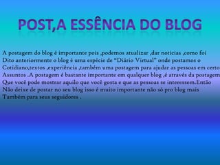 A postagem do blog é importante pois ,podemos atualizar ,dar noticias ,como foi
Dito anteriormente o blog é uma espécie de “Diário Virtual” onde postamos o
Cotidiano,textos ,experiência ,também uma postagem para ajudar as pessoas em certos
Assuntos .A postagem é bastante importante em qualquer blog ,é através da postagem
Que você pode mostrar aquilo que você gosta e que as pessoas se interessem.Então
Não deixe de postar no seu blog isso é muito importante não só pro blog mais
Também para seus seguidores .
 