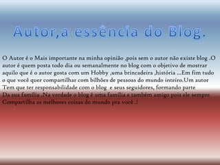 O Autor é o Mais importante na minha opinião ,pois sem o autor não existe blog .O
autor é quem posta todo dia ou semanalmente no blog com o objetivo de mostrar
aquilo que é o autor gosta com um Hobby ,uma brincadeira ,história ...Em fim tudo
o que você quer compartilhar com bilhões de pessoas do mundo inteiro.Um autor
Tem que ter responsabilidade com o blog e seus seguidores, formando parte
Da sua família .Na verdade o blog é uma família e também amigo pois ele sempre
Compartilha as melhores coisas do mundo pra você .!
 