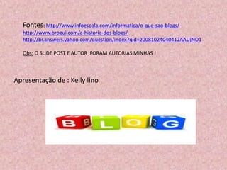 Fontes: http://www.infoescola.com/informatica/o-que-sao-blogs/
http://www.brogui.com/a-historia-dos-blogs/
http://br.answers.yahoo.com/question/index?qid=20081024040412AAUjNO1
Obs: O SLIDE POST E AUTOR ,FORAM AUTORIAS MINHAS !
Apresentação de : Kelly lino
 