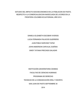 ESTUDIO DEL IMPACTO SOCIOECONOMICO EN LA POBLACION DE PASTO, 
RESPECTO A LA COMERCIALIZACION INADECUADA DE LICORES EN LA 
FRONTERA COLOMBO-ECUATORIANA, AÑO 2014 
DANIELA ELIZABETH ESCOBAR VIVEROS 
LUCIA FERNANDA PALACIOS GUERRERO 
JUAN PABLO NARVAEZ TUPAZ 
JOHN ANDERSON CARVAJAL DUEÑAS 
SINDY TATIANA PRECIADO SALAZAR 
INSTITUCIÓN UNIVERSITARIA CESMAG 
FACULTAD DE CIENCIAS HUMANAS 
PROGRAMA DE DERECHO 
TECNICAS DE LA COMUNICACIÓN ORAL Y ESCRITA 
SAN JUAN DE PASTO SEPTIEMBRE 30 
2014 
1 
 