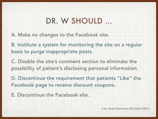 DR. W SHOULD …
A. Make no changes to the Facebook site.
B. Institute a system for monitoring the site on a regular
basis t...