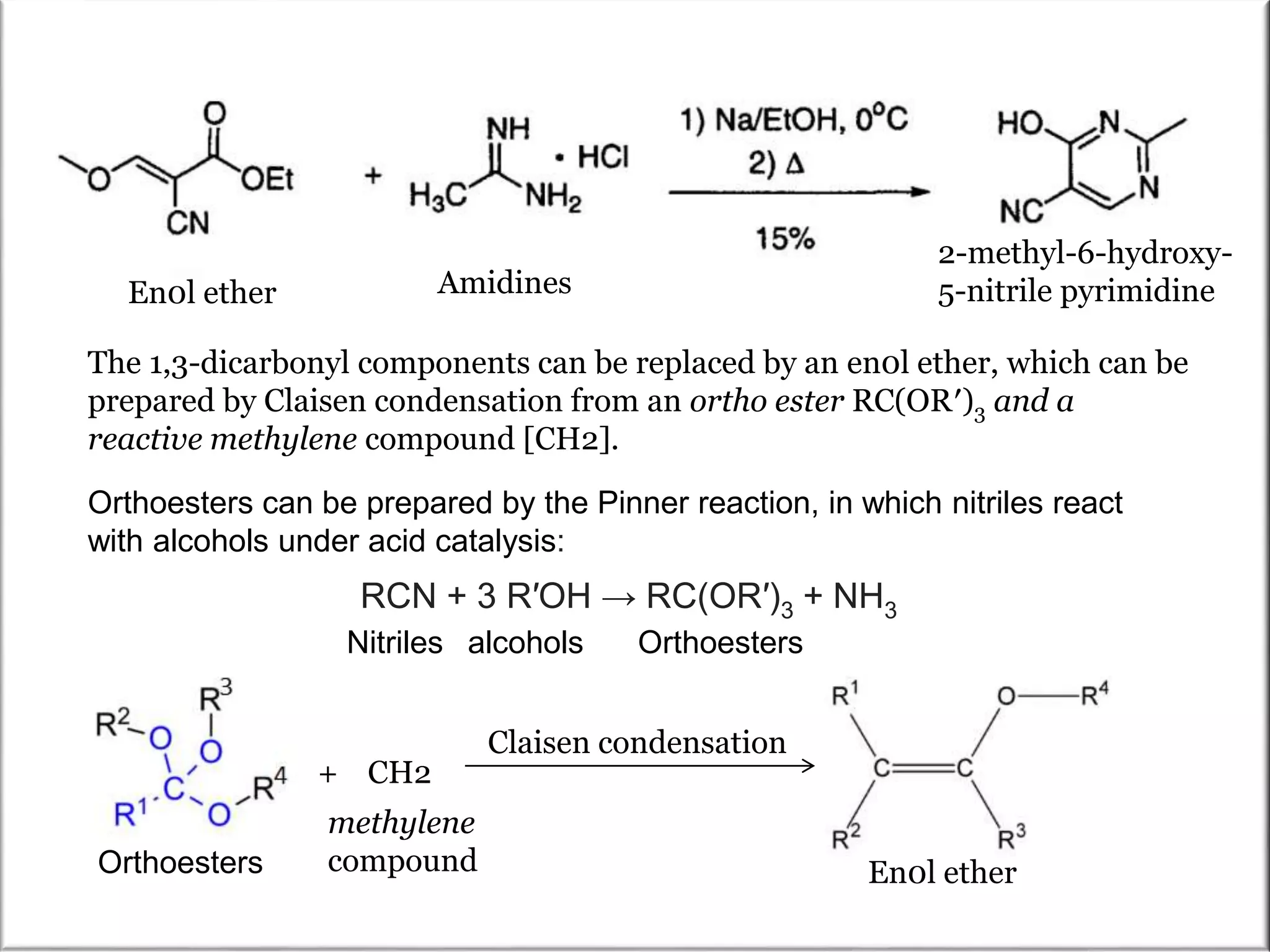 The 1,3-dicarbonyl components can be replaced by an en0l ether, which can be
prepared by Claisen condensation from an ortho ester RC(OR′)3 and a
reactive methylene compound [CH2].
En0l ether
RCN + 3 R′OH → RC(OR′)3 + NH3
Orthoesters can be prepared by the Pinner reaction, in which nitriles react
with alcohols under acid catalysis:
Nitriles alcohols Orthoesters
Orthoesters
Claisen condensation
+ CH2
methylene
compound En0l ether
Amidines
2-methyl-6-hydroxy-
5-nitrile pyrimidine
 