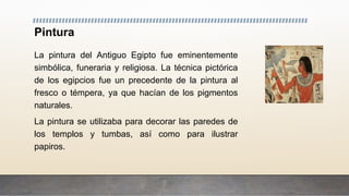 Pintura
La pintura del Antiguo Egipto fue eminentemente
simbólica, funeraria y religiosa. La técnica pictórica
de los egipcios fue un precedente de la pintura al
fresco o témpera, ya que hacían de los pigmentos
naturales.
La pintura se utilizaba para decorar las paredes de
los templos y tumbas, así como para ilustrar
papiros.
 