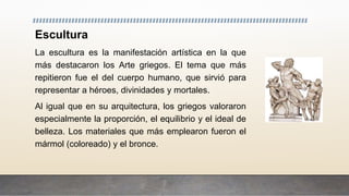 Escultura
La escultura es la manifestación artística en la que
más destacaron los Arte griegos. El tema que más
repitieron fue el del cuerpo humano, que sirvió para
representar a héroes, divinidades y mortales.
Al igual que en su arquitectura, los griegos valoraron
especialmente la proporción, el equilibrio y el ideal de
belleza. Los materiales que más emplearon fueron el
mármol (coloreado) y el bronce.
 
