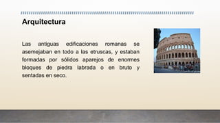 Arquitectura
Las antiguas edificaciones romanas se
asemejaban en todo a las etruscas, y estaban
formadas por sólidos aparejos de enormes
bloques de piedra labrada o en bruto y
sentadas en seco.
 