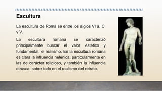 Escultura
La escultura de Roma se entre los siglos VI a. C.
y V.
La escultura romana se caracterizó
principalmente buscar el valor estético y
fundamental, el realismo. En la escultura romana
es clara la influencia helénica, particularmente en
las de carácter religioso, y también la influencia
etrusca, sobre todo en el realismo del retrato.
 