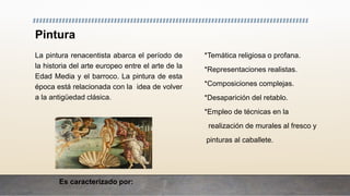 Pintura
La pintura renacentista abarca el período de
la historia del arte europeo entre el arte de la
Edad Media y el barroco. La pintura de esta
época está relacionada con la idea de volver
a la antigüedad clásica.
Es caracterizado por:
*Temática religiosa o profana.
*Representaciones realistas.
*Composiciones complejas.
*Desaparición del retablo.
*Empleo de técnicas en la
realización de murales al fresco y
pinturas al caballete.
 