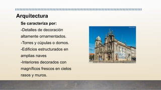 Arquitectura
Se caracteriza por:
-Detalles de decoración
altamente ornamentados.
-Torres y cúpulas o domos.
-Edificios estructurados en
amplias naves
-Interiores decorados con
magníficos frescos en cielos
rasos y muros.
 