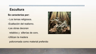 Escultura
Se caracteriza por:
- Los temas religiosos.
-Exaltación del realismo.
-Las obras decoran
retablos y sillerías de coro.
-Utilizan la madera
policromada como material preferido
 