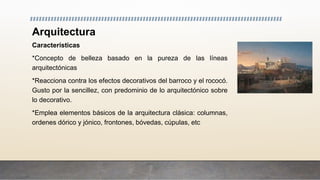 Arquitectura
Características
*Concepto de belleza basado en la pureza de las líneas
arquitectónicas
*Reacciona contra los efectos decorativos del barroco y el rococó.
Gusto por la sencillez, con predominio de lo arquitectónico sobre
lo decorativo.
*Emplea elementos básicos de la arquitectura clásica: columnas,
ordenes dórico y jónico, frontones, bóvedas, cúpulas, etc
 