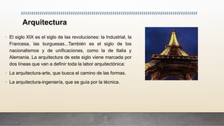 Arquitectura
• El siglo XIX es el siglo de las revoluciones: la Industrial, la
Francesa, las burguesas...También es el siglo de los
nacionalismos y de unificaciones, como la de Italia y
Alemania. La arquitectura de este siglo viene marcada por
dos líneas que van a definir toda la labor arquitectónica:
• La arquitectura-arte, que busca el camino de las formas.
• La arquitectura-ingeniería, que se guía por la técnica.
 