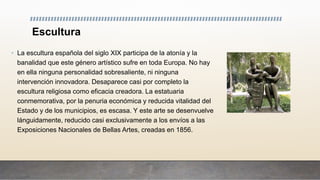 Escultura
• La escultura española del siglo XIX participa de la atonía y la
banalidad que este género artístico sufre en toda Europa. No hay
en ella ninguna personalidad sobresaliente, ni ninguna
intervención innovadora. Desaparece casi por completo la
escultura religiosa como eficacia creadora. La estatuaria
conmemorativa, por la penuria económica y reducida vitalidad del
Estado y de los municipios, es escasa. Y este arte se desenvuelve
lánguidamente, reducido casi exclusivamente a los envíos a las
Exposiciones Nacionales de Bellas Artes, creadas en 1856.
 