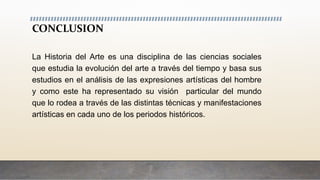 CONCLUSION
La Historia del Arte es una disciplina de las ciencias sociales
que estudia la evolución del arte a través del tiempo y basa sus
estudios en el análisis de las expresiones artísticas del hombre
y como este ha representado su visión particular del mundo
que lo rodea a través de las distintas técnicas y manifestaciones
artísticas en cada uno de los periodos históricos.
 