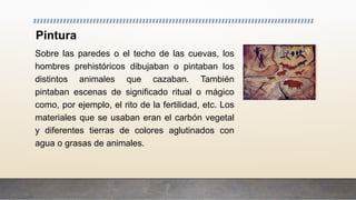 Pintura
Sobre las paredes o el techo de las cuevas, los
hombres prehistóricos dibujaban o pintaban los
distintos animales que cazaban. También
pintaban escenas de significado ritual o mágico
como, por ejemplo, el rito de la fertilidad, etc. Los
materiales que se usaban eran el carbón vegetal
y diferentes tierras de colores aglutinados con
agua o grasas de animales.
 