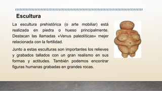 Escultura
La escultura prehistórica (o arte mobiliar) está
realizada en piedra o hueso principalmente.
Destacan las llamadas «Venus paleolíticas» mejer
relacionada con la fertilidad.
Junto a estas esculturas son importantes los relieves
y grabados tallados con un gran realismo en sus
formas y actitudes. También podemos encontrar
figuras humanas grabadas en grandes rocas.
 
