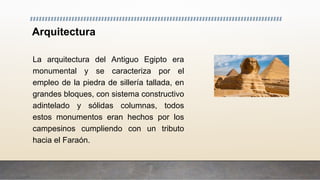 Arquitectura
La arquitectura del Antiguo Egipto era
monumental y se caracteriza por el
empleo de la piedra de sillería tallada, en
grandes bloques, con sistema constructivo
adintelado y sólidas columnas, todos
estos monumentos eran hechos por los
campesinos cumpliendo con un tributo
hacia el Faraón.
 