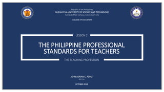 THE PHILIPPINE PROFESSIONAL
STANDARDS FOR TEACHERS
LESSON 2
THE TEACHING PROFESSION
Republic of the Philippines
NUEVA ECIJA UNIVERSITY OF SCIENCE AND TECHNOLOGY
Sumacab Main Campus, Cabanatuan City
COLLEGE OF EDUCATION
JOHN ADRIAN C. ADIAZ
BSE 1A
OCTOBER 2018
 