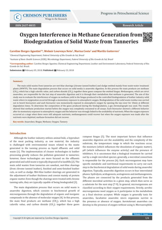 Oxygen Interference in Methane Generation from
Biodegradation of Solid Waste from Tanneries
Introduction
Although the leather industry utilizes animal hide, a byproduct
of the meat packing industry, as raw material, the industry
is challenged with environmental issues related to the waste
generated in the tanning process as liquid effluents and solid
waste [1]. The implementation of cleaner technologies in leather
processing greatly reduces the pollution generated in tanneries;
however, these technologies are more focused on the effluents
generatedandsolidwasteistypicallydisposedofinlandfills[2].The
main solid wastes from tanneries are sawdust, wet-blue shavings
(from chrome tanned leather), finished and semi-finished leather
cuts, as well as sludge. Wet-blue leather shavings are generated in
the adjustment of leather thickness and consist mainly of protein
organic matter. Even though the shavings were treated with chrome
tanning salts, they are typically capable of being biodegraded [3].
The main degradation process that occurs on solid waste is
anaerobic digestion, which consists in biochemical growth of
microorganisms through the degradation of organic and inorganic
compounds in the absence of molecular oxygen [4]. In this process,
the main final products are methane (CH4
), which has a high
calorific value, and carbon dioxide (CO2
); together these gases
compose biogas [5]. The most important factors that influence
anaerobic digestion are the availability and the complexity of the
substrate, the temperature range in which the reactions occur,
the moisture (which influences the dissolution of organic matter),
pH (which influences the enzyme activity) and the presence of
inhibitors. It is uncommon that a biological treatment be carried
out by a single microbial species; generally, a microbial consortium
is responsible for the process [6]. Each microorganism may have
specific metabolic and nutritional requirements to carry out each
step in the biochemical degradation of solid waste during anaerobic
digestion. Typically, anaerobic digestion occurs in four interrelated
phases:hydrolysis,acidogenesis,acetogenesisandmethanogenesis.
The phases are connected by the products generated from the
different microbial activities in a given step, which then serve as
a substrate for the next step [7-9]. In general, microorganisms are
classified according to their oxygen requirements. Strictly, aerobic
microorganisms need oxygen as it participates in the metabolism
as a final electron acceptor. While oxygen is generally toxic for
anaerobes, facultative anaerobic micro organisms survive in
the presence or absence of oxygen. Aerotolerant anaerobes can
develop in the presence of oxygen without using it. Microaerophilic
Research Article
1/6Copyright © All rights are reserved by Caroline Borges Agustini.
Volume 1 - Issue - 1
Caroline Borges Agustini1
*, Wolmir Lourenço Neto1
, Marisa Costa2
and Mariliz Gutterres1
1
Chemical Engineering Department, Federal University of Rio Grande do Sul, Brasil
2
Institute of Basic Health Sciences (ICBS), Microbiology Department, Federal University of Rio Grande do Sul, Brasil
*Corresponding author: Caroline Borges Agustini, Chemical Engineering Department, Leather and Environment Laboratory, Federal University of Rio
Grande do Sul, Brazil.
Submission: February 05, 2018; Published: February 23, 2018
Summary
The main solid wastes from tanneries are wet-blue shavings (chrome tanned leather) and sludge emitted mainly from waste-water treatment
plants (WWTP). The main degradation process that occurs on solid media is anaerobic digestion. In this process the main products are methane
(CH4
), which has a high calorific value, and carbon dioxide (CO2
); together these gases compose the emitted biogas. Methanogens, which are strict
anaerobes, are responsible for the last step of anaerobic digestion and it is through their metabolism that methane is generated. The aim of this
study was to evaluate the interference of oxygen on methane yield in the biogas produced in the controlled biodegradation of leather industry solid
waste where in oxygenation occurred through a momentary exposure to atmospheric oxygen. Biodegradation of the solid waste residue was carried
out in bench bioreactors and each bioreactor was momentarily exposed to atmospheric oxygen by opening the top cover for 10min at different
degradation times. To determine the composition of the gases produced during the biodegradation, a gas chromatograph was used. The results
showed that methane production started before the oxygen was completely consumed in all assays. Each bioreactor showed a different behavior
after its momentary exposure to atmospheric oxygen and the behavior was strongly linked to the availability of nutrients. When the oxygen exposure
occurred at a stage when there were still adequate nutrients, methanogenesis could recover but when the oxygen exposure was made after the
nutrients were depleted, methane formation did not recover.
Key words: Anaerobes; Biogas; Methane; Oxygen; Tannery
Progress in Petrochemical Science
C CRIMSON PUBLISHERS
Wings to the Research
ISSN 2637-8035
 