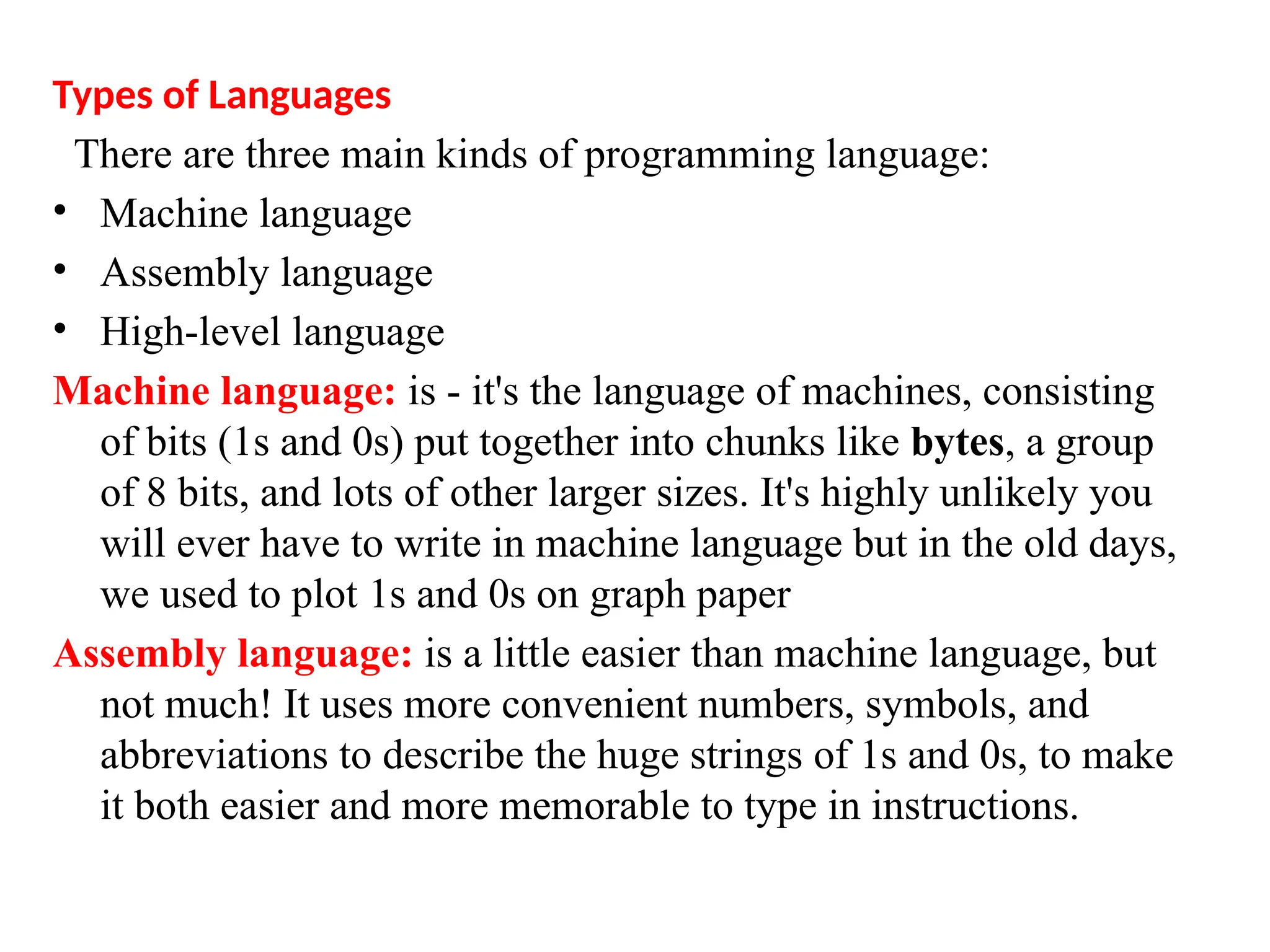 Types of Languages
There are three main kinds of programming language:
&bull; Machine language
&bull; Assembly language
&bull; High-level language
Machine language: is - it's the language of machines, consisting
of bits (1s and 0s) put together into chunks like bytes, a group
of 8 bits, and lots of other larger sizes. It's highly unlikely you
will ever have to write in machine language but in the old days,
we used to plot 1s and 0s on graph paper
Assembly language: is a little easier than machine language, but
not much! It uses more convenient numbers, symbols, and
abbreviations to describe the huge strings of 1s and 0s, to make
it both easier and more memorable to type in instructions.
 