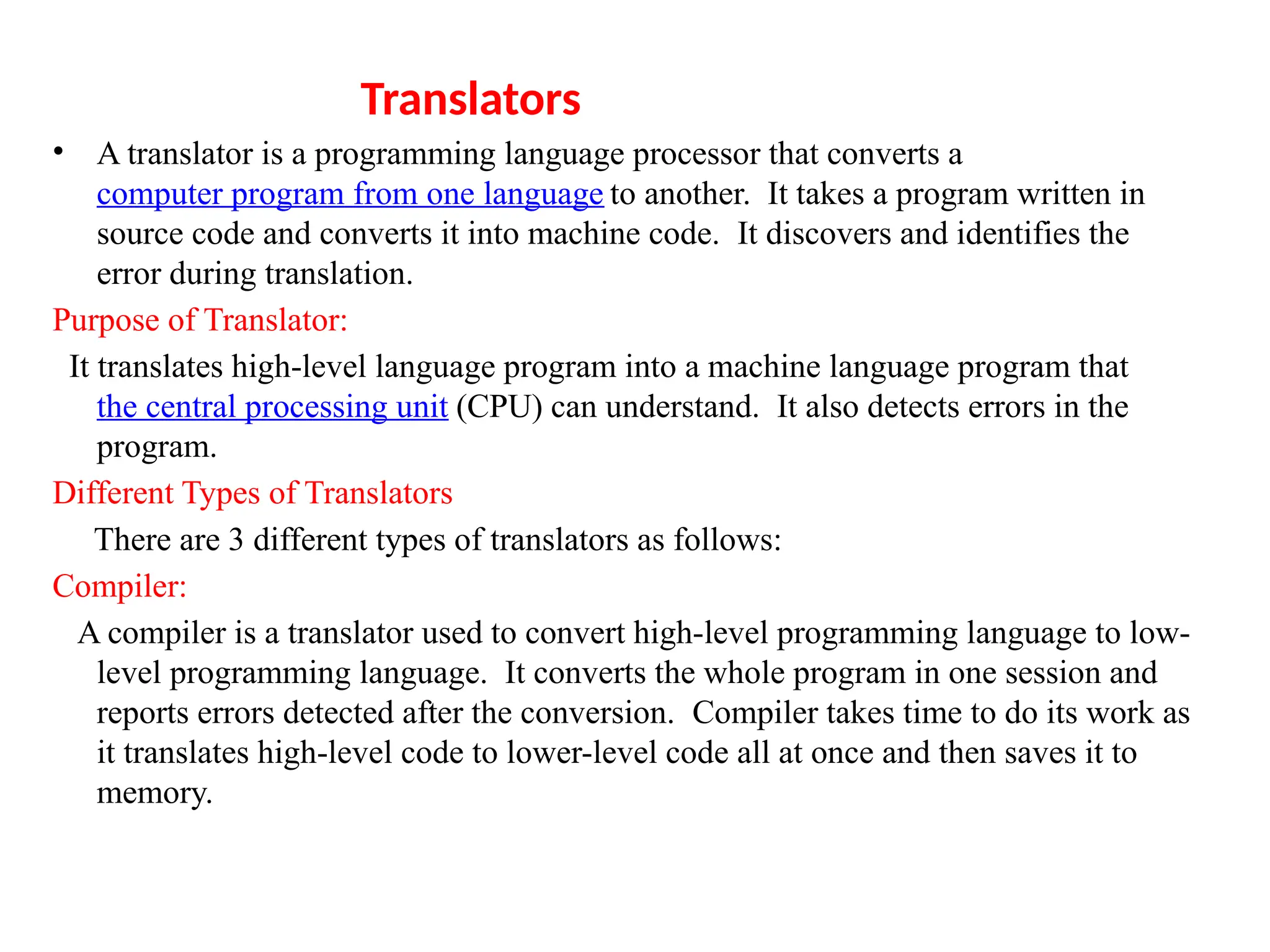 Translators
&bull; A translator is a programming language processor that converts a
computer program from one language to another. It takes a program written in
source code and converts it into machine code. It discovers and identifies the
error during translation.
Purpose of Translator:
It translates high-level language program into a machine language program that
the central processing unit (CPU) can understand. It also detects errors in the
program.
Different Types of Translators
There are 3 different types of translators as follows:
Compiler:
A compiler is a translator used to convert high-level programming language to low-
level programming language. It converts the whole program in one session and
reports errors detected after the conversion. Compiler takes time to do its work as
it translates high-level code to lower-level code all at once and then saves it to
memory.
 