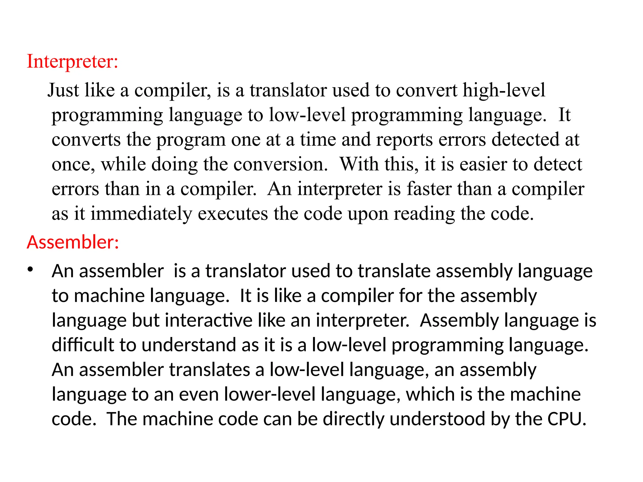 Interpreter:
Just like a compiler, is a translator used to convert high-level
programming language to low-level programming language. It
converts the program one at a time and reports errors detected at
once, while doing the conversion. With this, it is easier to detect
errors than in a compiler. An interpreter is faster than a compiler
as it immediately executes the code upon reading the code.
Assembler:
&bull; An assembler is a translator used to translate assembly language
to machine language. It is like a compiler for the assembly
language but interactive like an interpreter. Assembly language is
difficult to understand as it is a low-level programming language.
An assembler translates a low-level language, an assembly
language to an even lower-level language, which is the machine
code. The machine code can be directly understood by the CPU.
 