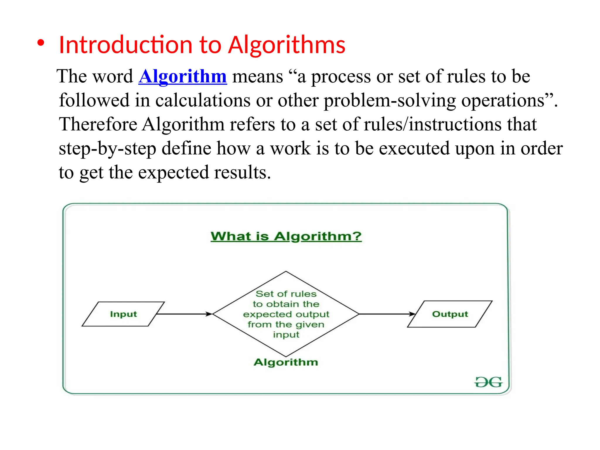 &bull; Introduction to Algorithms
The word Algorithm means &ldquo;a process or set of rules to be
followed in calculations or other problem-solving operations&rdquo;.
Therefore Algorithm refers to a set of rules/instructions that
step-by-step define how a work is to be executed upon in order
to get the expected results.
 