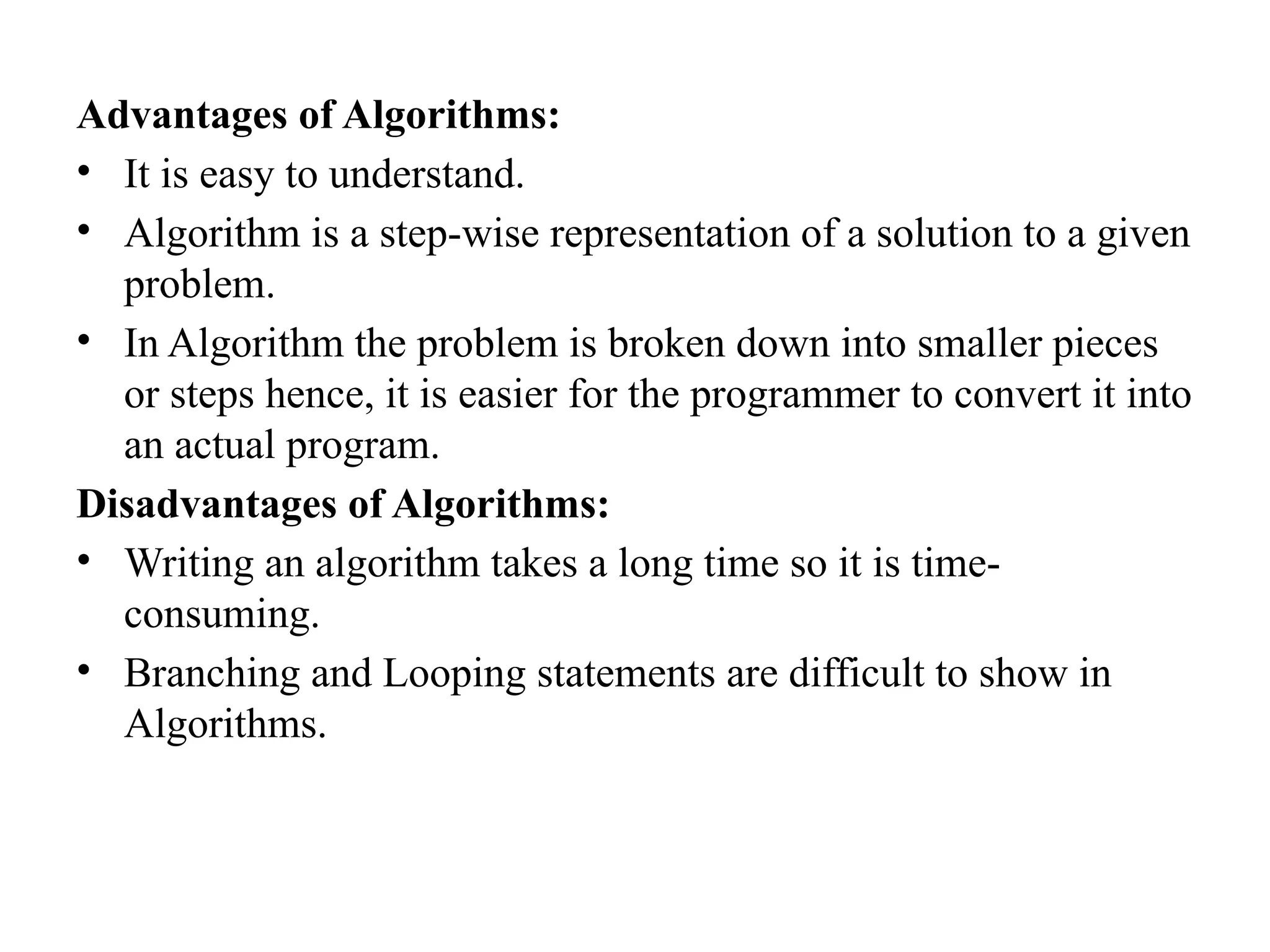 Advantages of Algorithms:
&bull; It is easy to understand.
&bull; Algorithm is a step-wise representation of a solution to a given
problem.
&bull; In Algorithm the problem is broken down into smaller pieces
or steps hence, it is easier for the programmer to convert it into
an actual program.
Disadvantages of Algorithms:
&bull; Writing an algorithm takes a long time so it is time-
consuming.
&bull; Branching and Looping statements are difficult to show in
Algorithms.
 