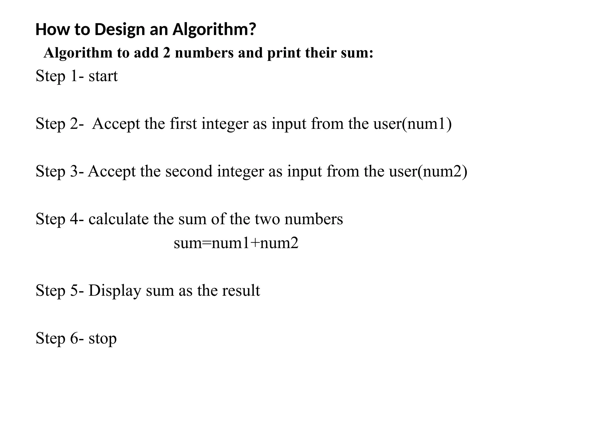 How to Design an Algorithm?
Algorithm to add 2 numbers and print their sum:
Step 1- start
Step 2- Accept the first integer as input from the user(num1)
Step 3- Accept the second integer as input from the user(num2)
Step 4- calculate the sum of the two numbers
sum=num1+num2
Step 5- Display sum as the result
Step 6- stop
 