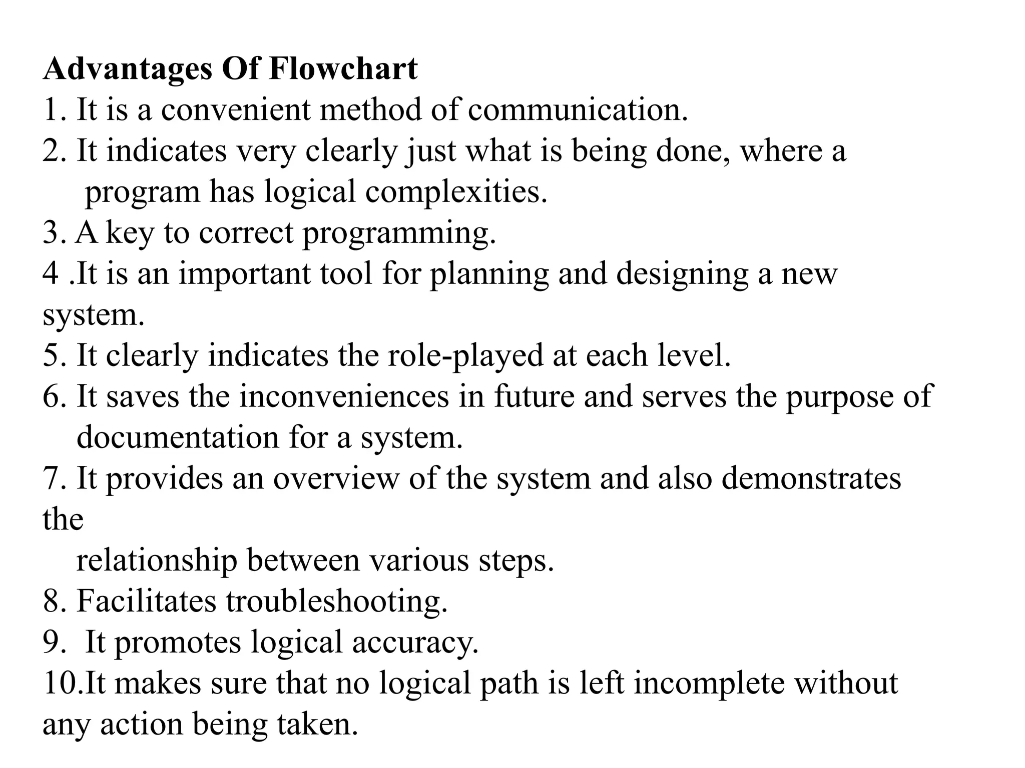 Advantages Of Flowchart
1. It is a convenient method of communication.
2. It indicates very clearly just what is being done, where a
program has logical complexities.
3. A key to correct programming.
4 .It is an important tool for planning and designing a new
system.
5. It clearly indicates the role-played at each level.
6. It saves the inconveniences in future and serves the purpose of
documentation for a system.
7. It provides an overview of the system and also demonstrates
the
relationship between various steps.
8. Facilitates troubleshooting.
9. It promotes logical accuracy.
10.It makes sure that no logical path is left incomplete without
any action being taken.
 