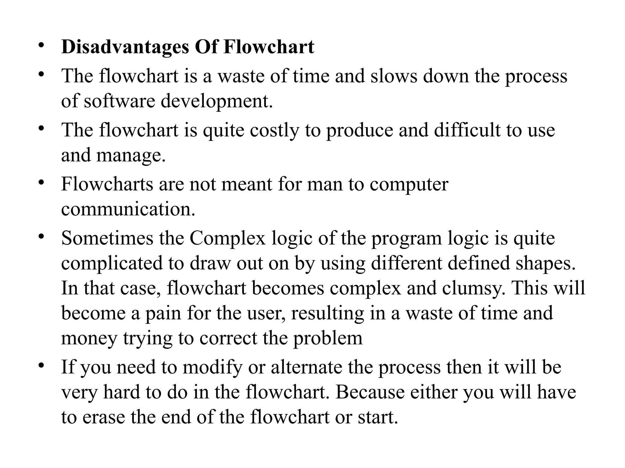 &bull; Disadvantages Of Flowchart
&bull; The flowchart is a waste of time and slows down the process
of software development.
&bull; The flowchart is quite costly to produce and difficult to use
and manage.
&bull; Flowcharts are not meant for man to computer
communication.
&bull; Sometimes the Complex logic of the program logic is quite
complicated to draw out on by using different defined shapes.
In that case, flowchart becomes complex and clumsy. This will
become a pain for the user, resulting in a waste of time and
money trying to correct the problem
&bull; If you need to modify or alternate the process then it will be
very hard to do in the flowchart. Because either you will have
to erase the end of the flowchart or start.
 