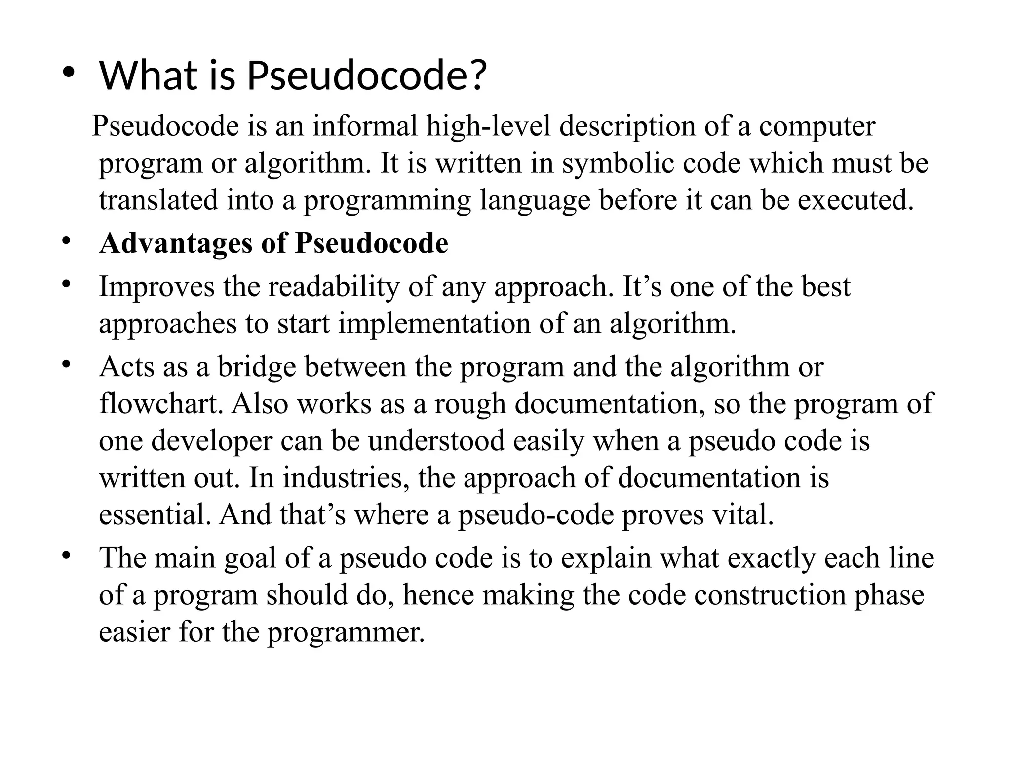 &bull; What is Pseudocode?
Pseudocode is an informal high-level description of a computer
program or algorithm. It is written in symbolic code which must be
translated into a programming language before it can be executed.
&bull; Advantages of Pseudocode
&bull; Improves the readability of any approach. It&rsquo;s one of the best
approaches to start implementation of an algorithm.
&bull; Acts as a bridge between the program and the algorithm or
flowchart. Also works as a rough documentation, so the program of
one developer can be understood easily when a pseudo code is
written out. In industries, the approach of documentation is
essential. And that&rsquo;s where a pseudo-code proves vital.
&bull; The main goal of a pseudo code is to explain what exactly each line
of a program should do, hence making the code construction phase
easier for the programmer.
 