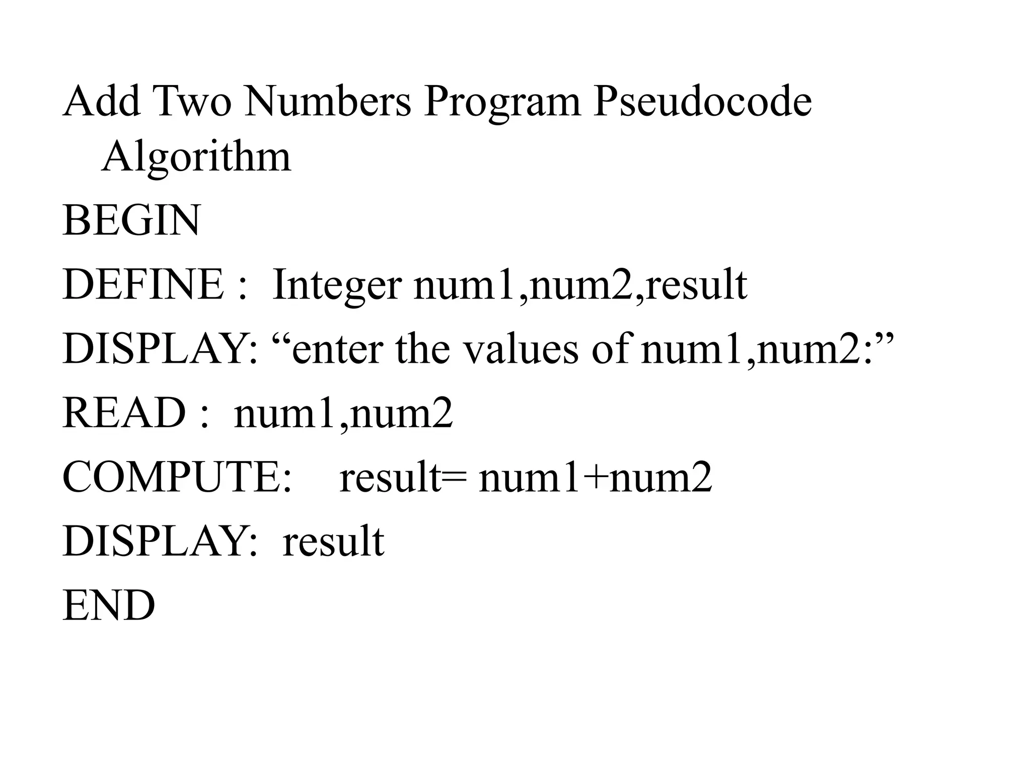 Add Two Numbers Program Pseudocode
Algorithm
BEGIN
DEFINE : Integer num1,num2,result
DISPLAY: &ldquo;enter the values of num1,num2:&rdquo;
READ : num1,num2
COMPUTE: result= num1+num2
DISPLAY: result
END
 